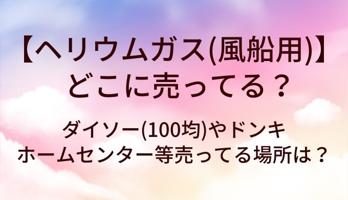 ヘリウムガス(風船用)はどこに売ってる？ダイソー(100均)やドンキ・ホームセンター等売ってる場所は？